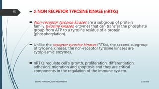  2. NON RECPETOR TYROSINE KINASE (nRTKs)
 Non-receptor tyrosine kinases are a subgroup of protein
family tyrosine kinases, enzymes that can transfer the phosphate
group from ATP to a tyrosine residue of a protein
(phosphorylation).
 Unlike the receptor tyrosine kinases (RTKs), the second subgroup
of tyrosine kinases, the non-receptor tyrosine kinases are
cytoplasmic enzymes.
 nRTKs regulate cell's growth, proliferation, differentiation,
adhesion, migration and apoptosis and they are critical
components in the regulation of the immune system.
1/19/2016SIGNAL TRANSDUCTION MECHANISMS
45
 