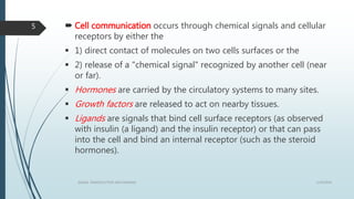  Cell communication occurs through chemical signals and cellular
receptors by either the
 1) direct contact of molecules on two cells surfaces or the
 2) release of a "chemical signal" recognized by another cell (near
or far).
 Hormones are carried by the circulatory systems to many sites.
 Growth factors are released to act on nearby tissues.
 Ligands are signals that bind cell surface receptors (as observed
with insulin (a ligand) and the insulin receptor) or that can pass
into the cell and bind an internal receptor (such as the steroid
hormones).
1/19/2016SIGNAL TRANSDUCTION MECHANISMS
5
 