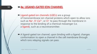 4e. LIGAND-GATED ION CHANNEL
 Ligand-gated ion channels (LGICs) are a group
of transmembrane ion channel proteins which open to allow ions
such as Na+, K+,Ca2+, or Cl− to pass through the membrane in
response to the binding of a chemical messenger (i.e.
a ligand), such as a neurotransmitter.
 A ligand-gated ion channel, upon binding with a ligand, changes
conformation to open a channel in the cell membrane through
which ions relaying signals can pass.
1/19/2016SIGNAL TRANSDUCTION MECHANISMS
58
 