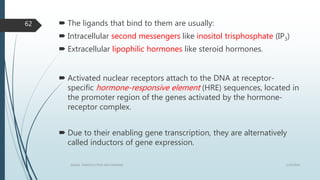 The ligands that bind to them are usually:
 Intracellular second messengers like inositol trisphosphate (IP3)
 Extracellular lipophilic hormones like steroid hormones.
 Activated nuclear receptors attach to the DNA at receptor-
specific hormone-responsive element (HRE) sequences, located in
the promoter region of the genes activated by the hormone-
receptor complex.
 Due to their enabling gene transcription, they are alternatively
called inductors of gene expression.
1/19/2016SIGNAL TRANSDUCTION MECHANISMS
62
 