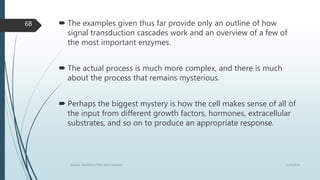  The examples given thus far provide only an outline of how
signal transduction cascades work and an overview of a few of
the most important enzymes.
 The actual process is much more complex, and there is much
about the process that remains mysterious.
 Perhaps the biggest mystery is how the cell makes sense of all of
the input from different growth factors, hormones, extracellular
substrates, and so on to produce an appropriate response.
1/19/2016SIGNAL TRANSDUCTION MECHANISMS
68
 