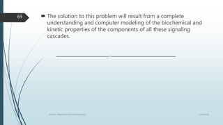  The solution to this problem will result from a complete
understanding and computer modeling of the biochemical and
kinetic properties of the components of all these signaling
cascades.
_______________________.____________________________
1/19/2016SIGNAL TRANSDUCTION MECHANISMS
69
 