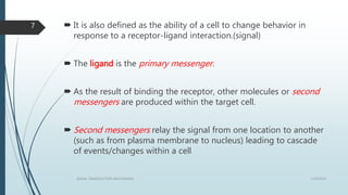  It is also defined as the ability of a cell to change behavior in
response to a receptor-ligand interaction.(signal)
 The ligand is the primary messenger.
 As the result of binding the receptor, other molecules or second
messengers are produced within the target cell.
 Second messengers relay the signal from one location to another
(such as from plasma membrane to nucleus) leading to cascade
of events/changes within a cell
1/19/2016SIGNAL TRANSDUCTION MECHANISMS
7
 