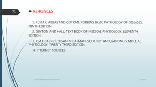  REFRENCES
1. KUMAR, ABBAS AND COTRAN, ROBBINS BASIC PATHOLOGY OF DISEASES,
NINTH EDITION
2. GUYTON AND HALL, TEXT BOOK OF MEDICAL PHYSIOLOGY, ELEVENTH
EDITION.
3. KIM E BARRET, SUSAN M BARMAN, SCOT BIOTANO,GANONG’S MDEICAL
PHYSIOLOGY, TWENTY THIRD EDITION.
4. INTERNET SOURCES.
1/19/2016SIGNAL TRANSDUCTION MECHANISMS
71
 