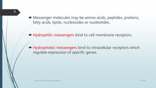  Messenger molecules may be amino acids, peptides, proteins,
fatty acids, lipids, nucleosides or nucleotides.
 Hydrophilic messengers bind to cell membrane receptors.
 Hydrophobic messengers bind to intracellular receptors which
regulate expression of specific genes.
1/19/2016SIGNAL TRANSDUCTION MECHANISMS
9
 