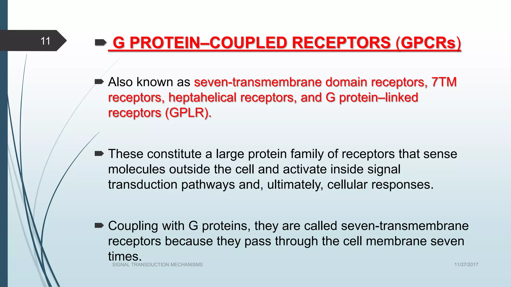  G PROTEIN–COUPLED RECEPTORS (GPCRs)
 Also known as seven-transmembrane domain receptors, 7TM
receptors, heptahelical receptors, and G protein–linked
receptors (GPLR).
 These constitute a large protein family of receptors that sense
molecules outside the cell and activate inside signal
transduction pathways and, ultimately, cellular responses.
 Coupling with G proteins, they are called seven-transmembrane
receptors because they pass through the cell membrane seven
times. 11/27/2017SIGNAL TRANSDUCTION MECHANISMS
11
 