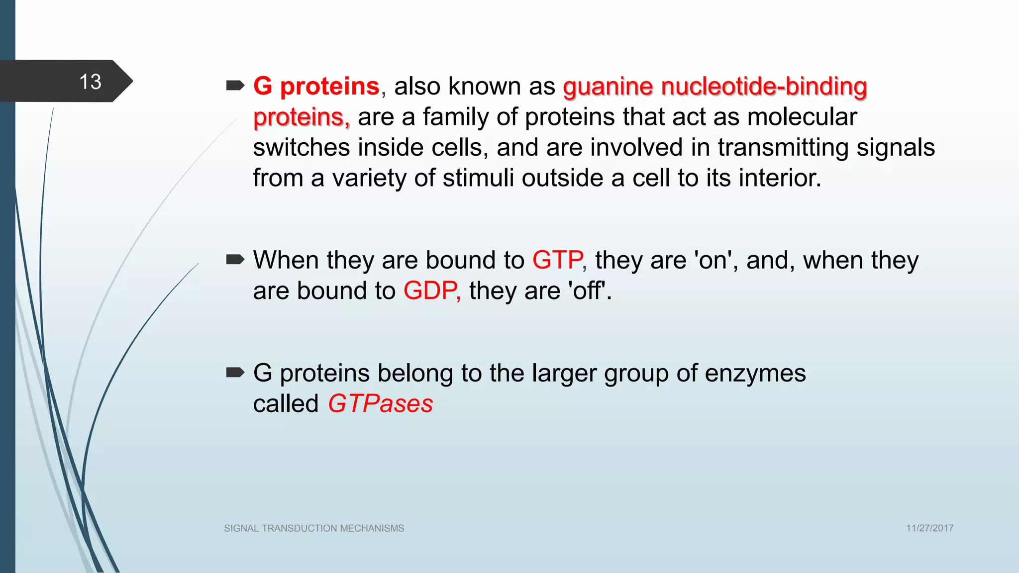  G proteins, also known as guanine nucleotide-binding
proteins, are a family of proteins that act as molecular
switches inside cells, and are involved in transmitting signals
from a variety of stimuli outside a cell to its interior.
 When they are bound to GTP, they are 'on', and, when they
are bound to GDP, they are 'off'.
 G proteins belong to the larger group of enzymes
called GTPases
11/27/2017SIGNAL TRANSDUCTION MECHANISMS
13
 