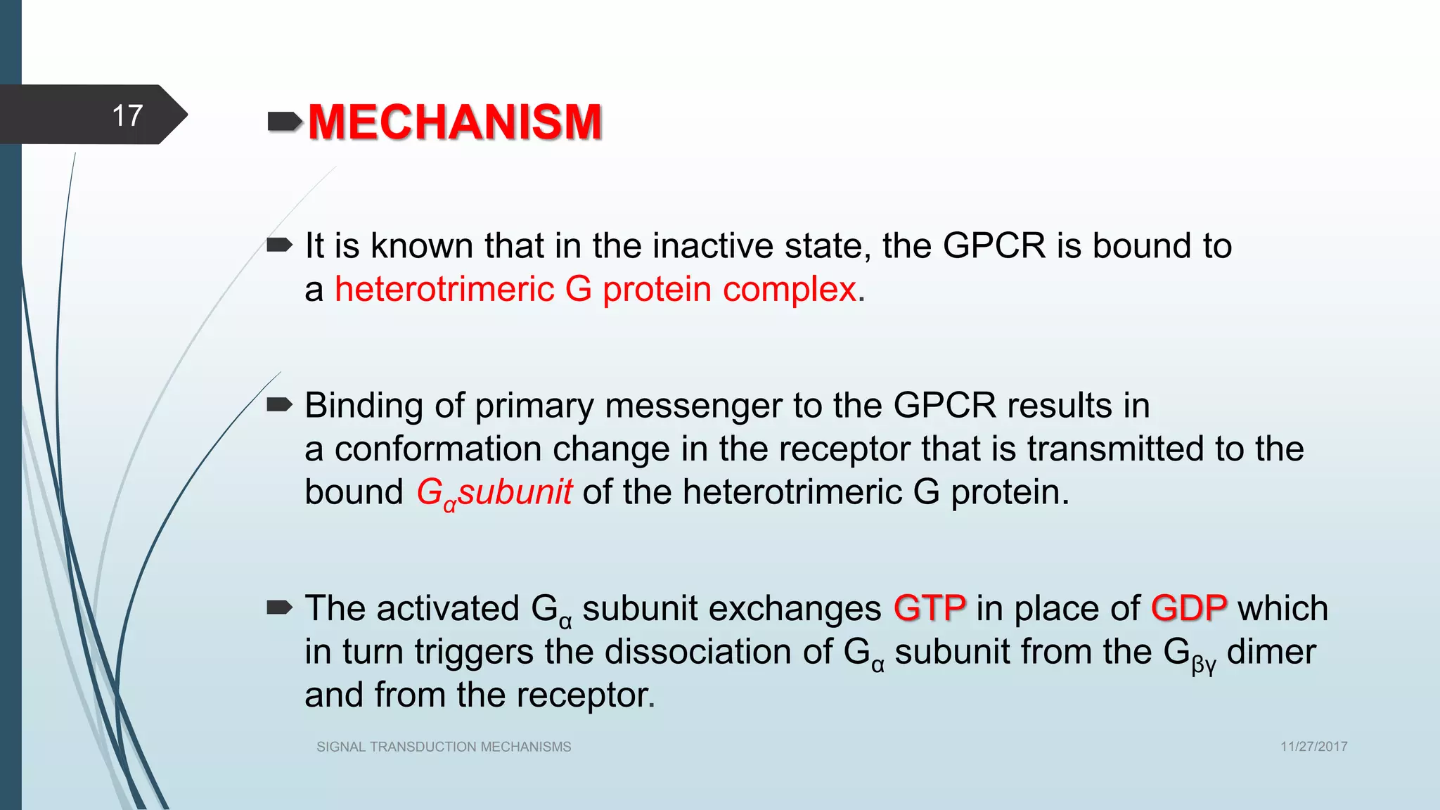 MECHANISM
 It is known that in the inactive state, the GPCR is bound to
a heterotrimeric G protein complex.
 Binding of primary messenger to the GPCR results in
a conformation change in the receptor that is transmitted to the
bound Gαsubunit of the heterotrimeric G protein.
 The activated Gα subunit exchanges GTP in place of GDP which
in turn triggers the dissociation of Gα subunit from the Gβγ dimer
and from the receptor.
11/27/2017SIGNAL TRANSDUCTION MECHANISMS
17
 