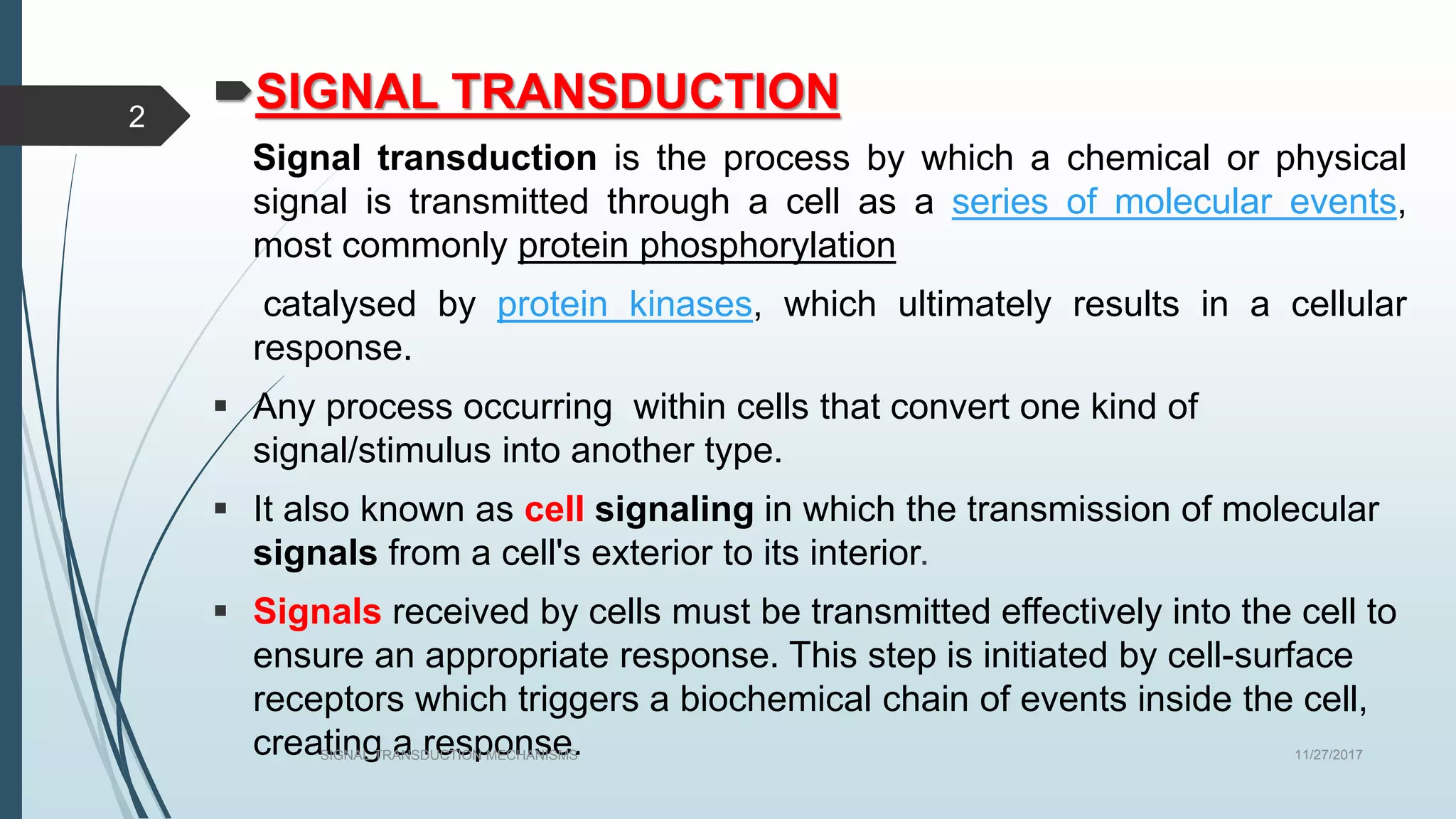 SIGNAL TRANSDUCTION
Signal transduction is the process by which a chemical or physical
signal is transmitted through a cell as a series of molecular events,
most commonly protein phosphorylation
catalysed by protein kinases, which ultimately results in a cellular
response.
 Any process occurring within cells that convert one kind of
signal/stimulus into another type.
 It also known as cell signaling in which the transmission of molecular
signals from a cell's exterior to its interior.
 Signals received by cells must be transmitted effectively into the cell to
ensure an appropriate response. This step is initiated by cell-surface
receptors which triggers a biochemical chain of events inside the cell,
creating a response. 11/27/2017SIGNAL TRANSDUCTION MECHANISMS
2
 