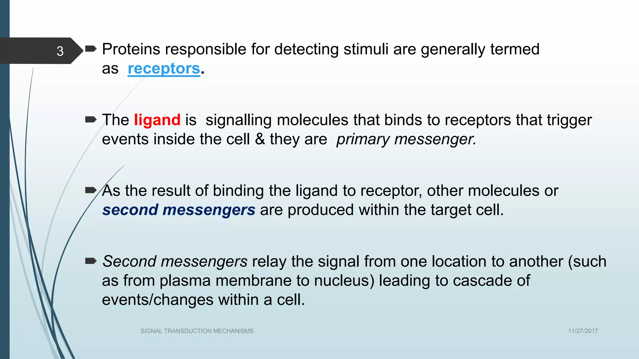  Proteins responsible for detecting stimuli are generally termed
as receptors.
 The ligand is signalling molecules that binds to receptors that trigger
events inside the cell & they are primary messenger.
 As the result of binding the ligand to receptor, other molecules or
second messengers are produced within the target cell.
 Second messengers relay the signal from one location to another (such
as from plasma membrane to nucleus) leading to cascade of
events/changes within a cell.
11/27/2017SIGNAL TRANSDUCTION MECHANISMS
3
 