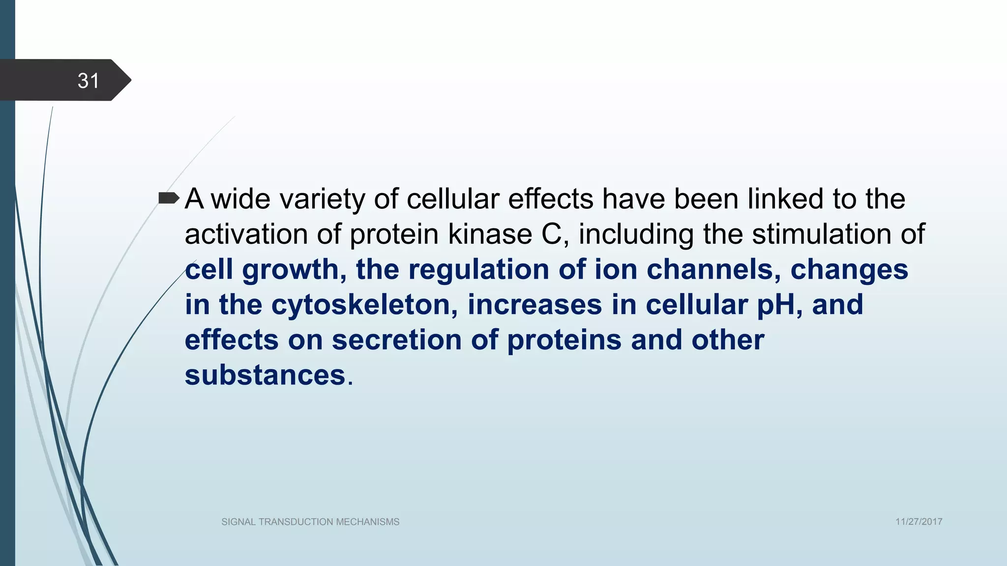A wide variety of cellular effects have been linked to the
activation of protein kinase C, including the stimulation of
cell growth, the regulation of ion channels, changes
in the cytoskeleton, increases in cellular pH, and
effects on secretion of proteins and other
substances.
11/27/2017SIGNAL TRANSDUCTION MECHANISMS
31
 