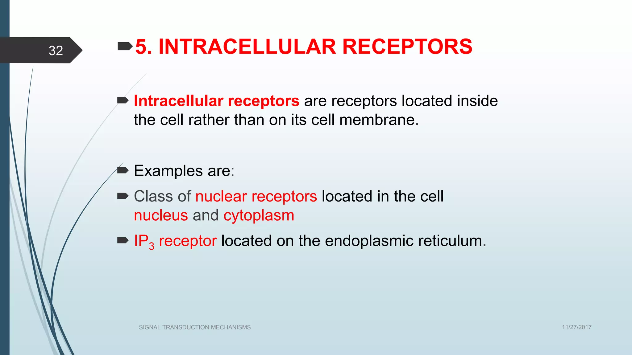 5. INTRACELLULAR RECEPTORS
 Intracellular receptors are receptors located inside
the cell rather than on its cell membrane.
 Examples are:
 Class of nuclear receptors located in the cell
nucleus and cytoplasm
 IP3 receptor located on the endoplasmic reticulum.
11/27/2017SIGNAL TRANSDUCTION MECHANISMS
32
 