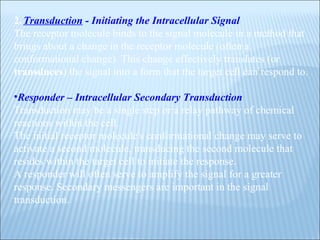 2.   Transduction  - Initiating the Intracellular Signal The receptor molecule binds to the signal molecule in a method that brings about a change in the receptor molecule (often a conformational change). This change effectively translates (or  transduces ) the signal into a form that the target cell can respond to. Responder – Intracellular Secondary Transduction Transduction may be a single step or a relay pathway of chemical reactions within the cell.  The initial receptor molecule's conformational change may serve to activate a second molecule, transducing the second molecule that resides within the target cell to initiate the response.  A responder will often serve to amplify the signal for a greater response. Secondary messengers are important in the signal transduction. 