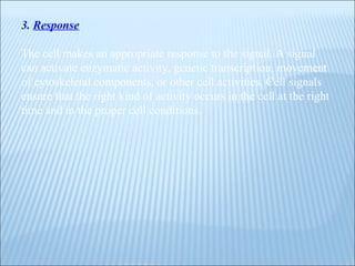 3.   Response The cell makes an appropriate response to the signal. A signal can activate enzymatic activity, genetic transcription, movement of cytoskeletal components, or other cell activities. Cell signals ensure that the right kind of activity occurs in the cell at the right time and in the proper cell conditions. 
