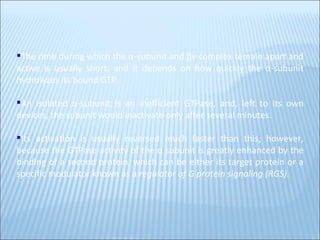 The time during which the α-subunit and βγ complex remain apart and active is usually short, and it depends on how quickly the α-subunit hydrolyzes its bound GTP.  An isolated α-subunit is an inefficient GTPase, and, left to its own devices, the subunit would inactivate only after several minutes.  Its activation is usually reversed much faster than this, however, because the GTPase activity of the α subunit is greatly enhanced by the binding of a second protein, which can be either its target protein or a specific modulator known as a  regulator of G protein signaling (RGS) .  