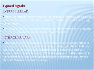 Types of Signals: EXTRACELLULAR:  Signal transduction usually involves the binding of extracellular signaling molecules to receptors that face outwards from the membrane and trigger events inside.  This takes place via a change in the shape or conformation of the receptor which occurs when the signal molecule "docks" or binds .  INTRACELLULAR :   Intracellular signaling molecules in eukaryotic cells include heterotrimeric G protein, small GTPases, cyclic nucleotides, such as cyclic AMP (cAMP) and cyclic GMP (cGMP), calcium ion, phophoinositide derivatives, such as Phosphatidylinositol-triphosphate (PIP3), Diacylglycerol (DAG) and Inositol-triphosphate (IP3), and various protein kinases and phosphatases. Some of these are also called second messengers . 