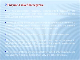 Enzyme-Linked Receptors:- Like G-protein-linked receptors, enzyme-linked receptors are transmembrane proteins with their ligand-binding domain on the outer surface of the plasma membrane.  Instead of having a cytosolic domain that associates with a trimeric G protein, however, their cytosolic domain either has an intrinsic enzyme activity or associates directly with an enzyme.  Each subunit of an enzyme-linked receptor usually has only one. They were recognized initially through their role in responses to extracellular signal proteins that promote the growth, proliferation, differentiation, or survival of cells in animal tissues.  These signal proteins are often collectively called  growth factors , and they usually act as local mediators at very low concentrations .  