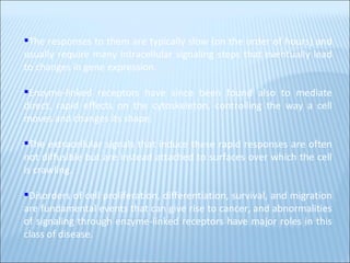 The responses to them are typically slow (on the order of hours) and usually require many intracellular signaling steps that eventually lead to changes in gene expression.  Enzyme-linked receptors have since been found also to mediate direct, rapid effects on the cytoskeleton, controlling the way a cell moves and changes its shape.  The extracellular signals that induce these rapid responses are often not diffusible but are instead attached to surfaces over which the cell is crawling.  Disorders of cell proliferation, differentiation, survival, and migration are fundamental events that can give rise to cancer, and abnormalities of signaling through enzyme-linked receptors have major roles in this class of disease. 