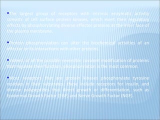 The largest group of receptors with intrinsic enzymatic activity consists of cell surface protein kinases, which exert their regulatory effects by phosphorylating diverse effector proteins at the inner face of the plasma membrane. Protein phosphorylation can alter the biochemical activities of an effector or its interactions with other proteins. Indeed, of all the possible reversible covalent modification of proteins that regulate their function, phosphorylation is the most common. Most receptors that are protein kinases phosphorylate tyrosine residues in their substrates; these include receptors for insulin, and diverse polypeptides that direct growth or differentiation, such as Epidermal Growth Factor (EGF) and Nerve Growth Factor (NGF). . 