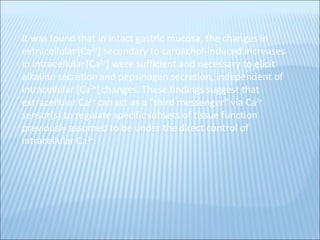 It was found that in intact gastric mucosa, the changes in extracellular   [Ca 2+ ] secondary to carbachol-induced increases in intracellular   [Ca 2+ ] were sufficient and necessary to elicit alkaline secretion   and pepsinogen secretion, independent of intracellular [Ca 2+ ]   changes. These findings suggest that extracellular Ca 2+  can   act as a "third messenger" via Ca 2+  sensor(s) to regulate specific   subsets of tissue function previously assumed to be under the   direct control of intracellular Ca 2+ .   