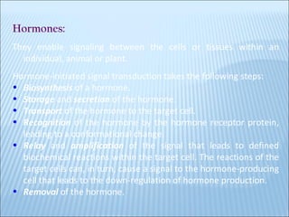Hormones:   They enable signaling between the cells or tissues within an individual, animal or plant. Hormone-initiated signal transduction takes the following steps: Biosynthesis  of a hormone.  Storage  and  secretion  of the hormone.  Transport  of the hormone to the target cell.  Recognition  of the hormone by the hormone receptor protein, leading to a conformational change.  Relay   and  amplification  of the signal that leads to defined biochemical reactions within the target cell. The reactions of the target cells can, in turn, cause a signal to the hormone-producing cell that leads to the down-regulation of hormone production.  Removal  of the hormone.  