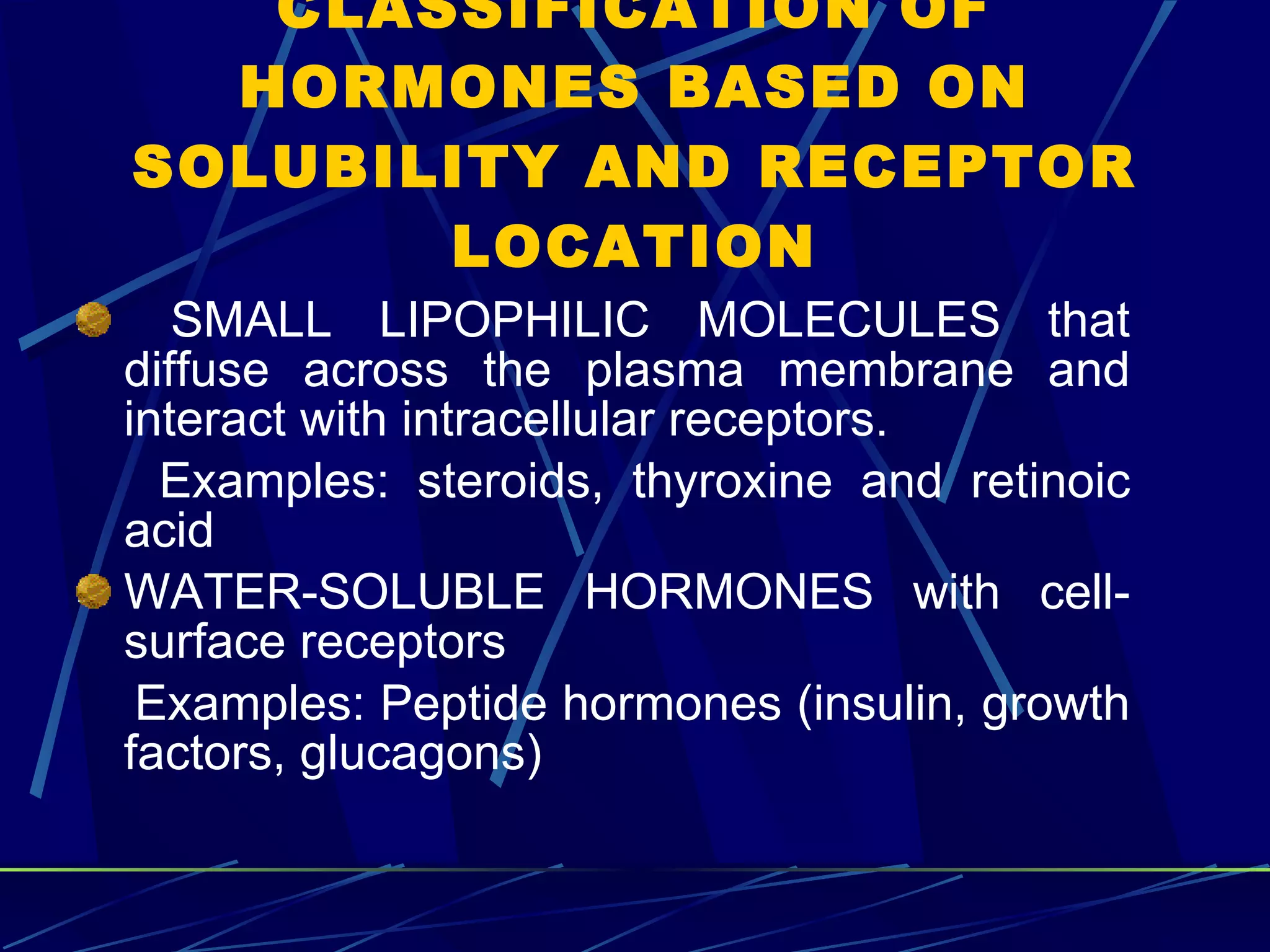 CLASSIFICATION OF HORMONES BASED ON SOLUBILITY AND RECEPTOR LOCATION SMALL LIPOPHILIC MOLECULES that diffuse across the plasma membrane and interact with intracellular receptors.  Examples: steroids, thyroxine and retinoic acid WATER-SOLUBLE HORMONES with cell-surface receptors Examples: Peptide hormones (insulin, growth factors, glucagons) 