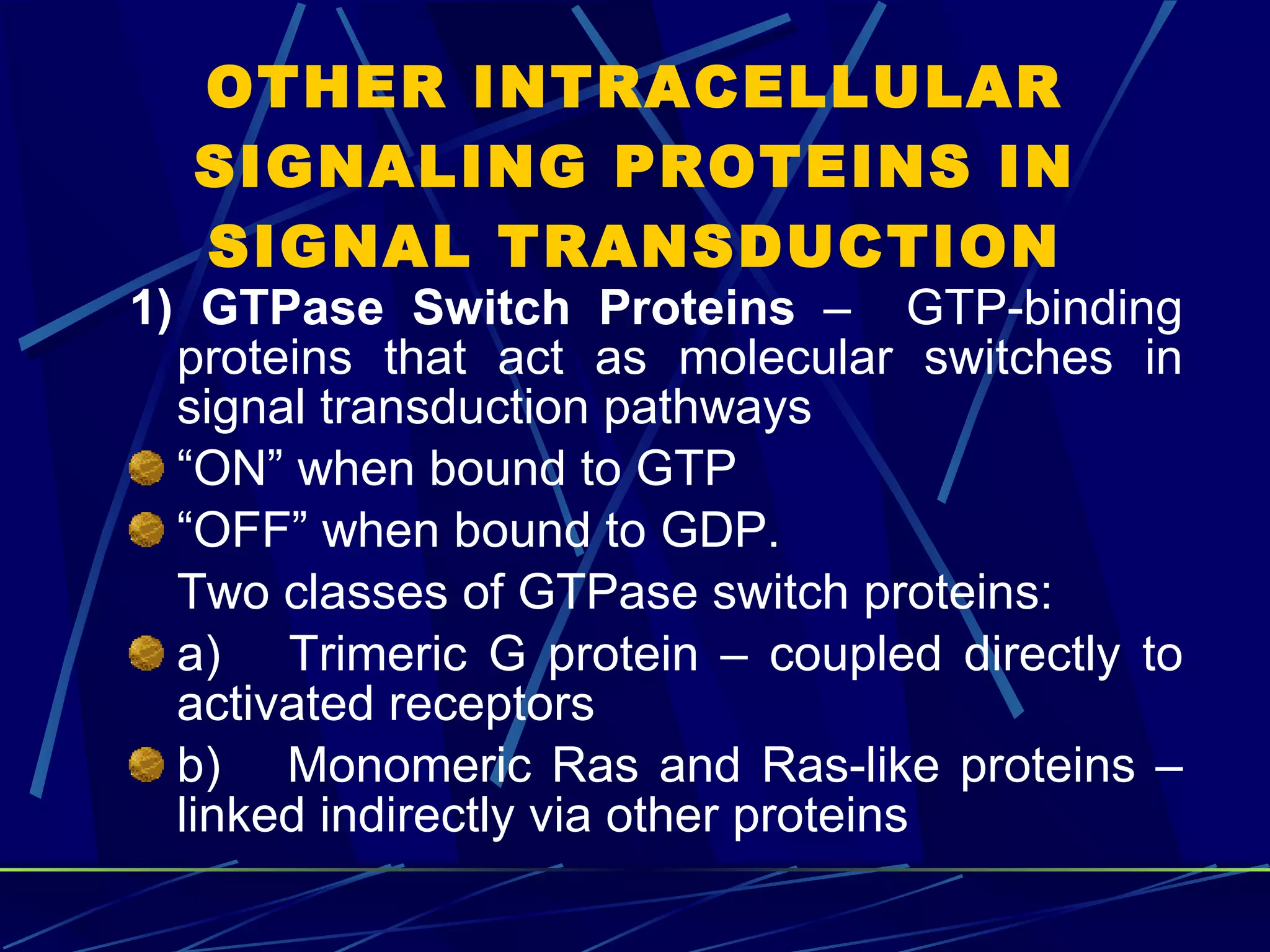 OTHER INTRACELLULAR SIGNALING PROTEINS IN SIGNAL TRANSDUCTION 1)   GTPase Switch Proteins  –  GTP-binding proteins that act as molecular switches in signal transduction pathways “ ON” when bound to GTP “ OFF” when bound to GDP. Two classes of GTPase switch proteins: a)       Trimeric G protein – coupled directly to activated receptors b)       Monomeric Ras and Ras-like proteins – linked indirectly via other proteins 