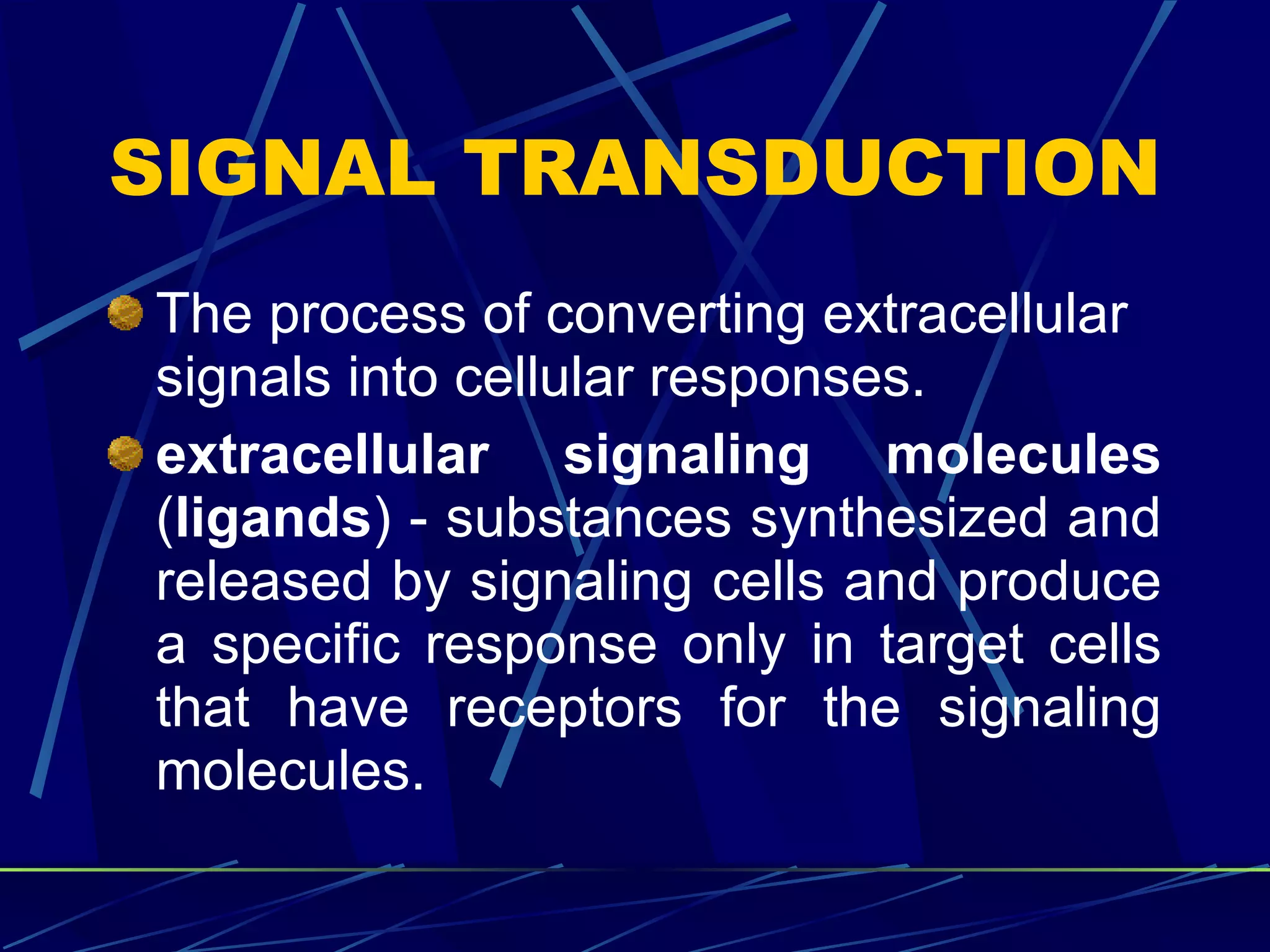 SIGNAL TRANSDUCTION The process of converting extracellular signals into cellular responses. extracellular signaling molecules  ( ligands ) - substances synthesized and released by signaling cells and produce a specific response only in target cells that have receptors for the signaling molecules. 