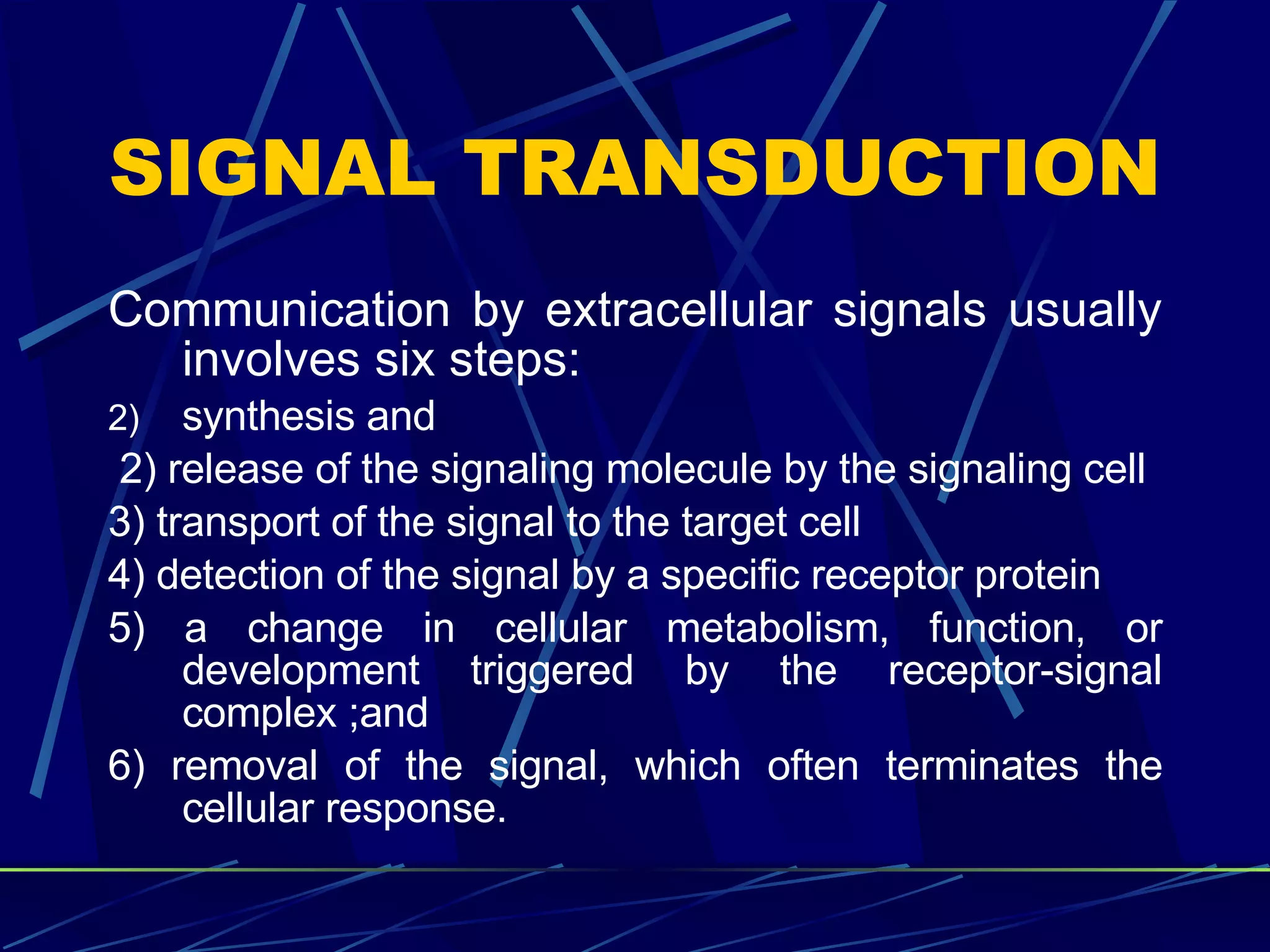 SIGNAL TRANSDUCTION Communication by extracellular signals usually involves six steps: synthesis and 2) release of the signaling molecule by the signaling cell  3) transport of the signal to the target cell  4) detection of the signal by a specific receptor protein  5) a change in cellular metabolism, function, or development triggered by the receptor-signal complex ;and  6) removal of the signal, which often terminates the cellular response. 