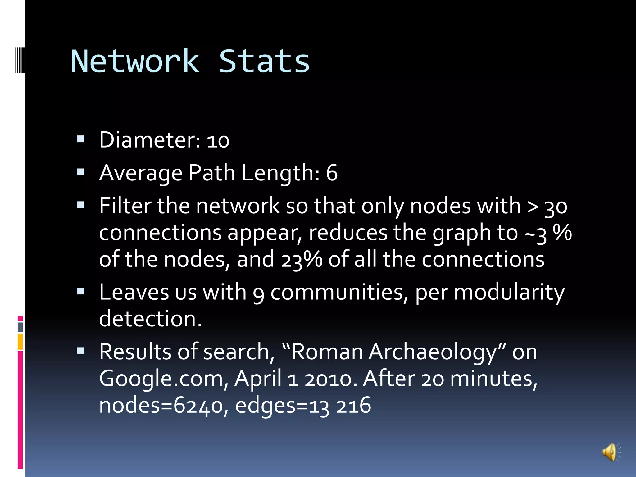 Network StatsDiameter: 10Average Path Length: 6Filter the network so that only nodes with > 30 connections appear, reduces the graph to ~3 % of the nodes, and 23% of all the connectionsLeaves us with 9 communities, per modularity detection.Results of search, “Roman Archaeology” on Google.com, April 1 2010. After 20 minutes, nodes=6240, edges=13 216