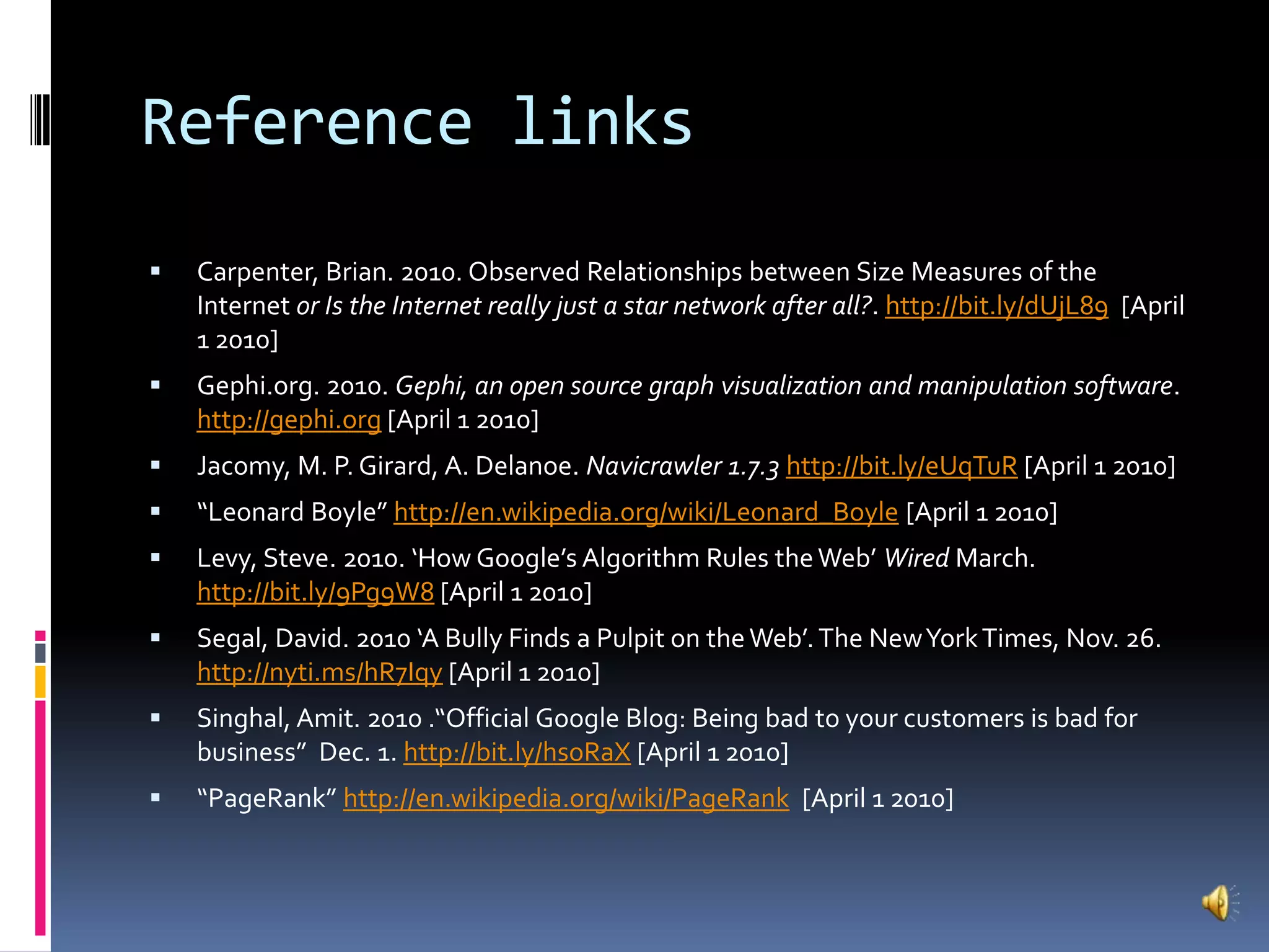 Reference linksCarpenter, Brian. 2010. Observed Relationships between Size Measures of the Internet or Is the Internet really just a star network after all?. http://bit.ly/dUjL89  [April 1 2010]Gephi.org. 2010. Gephi, an open source graph visualization and manipulation software. http://gephi.org [April 1 2010]Jacomy, M. P. Girard, A. Delanoe. Navicrawler 1.7.3http://bit.ly/eUqTuR [April 1 2010]“Leonard Boyle” http://en.wikipedia.org/wiki/Leonard_Boyle [April 1 2010]Levy, Steve. 2010. ‘How Google’s Algorithm Rules the Web’ Wired March. http://bit.ly/9Pg9W8 [April 1 2010]Segal, David. 2010 ‘A Bully Finds a Pulpit on the Web’. The New York Times, Nov. 26. http://nyti.ms/hR7Iqy [April 1 2010]Singhal, Amit. 2010 .“Official Google Blog: Being bad to your customers is bad for business”  Dec. 1. http://bit.ly/hsoRaX [April 1 2010]“PageRank” http://en.wikipedia.org/wiki/PageRank  [April 1 2010]