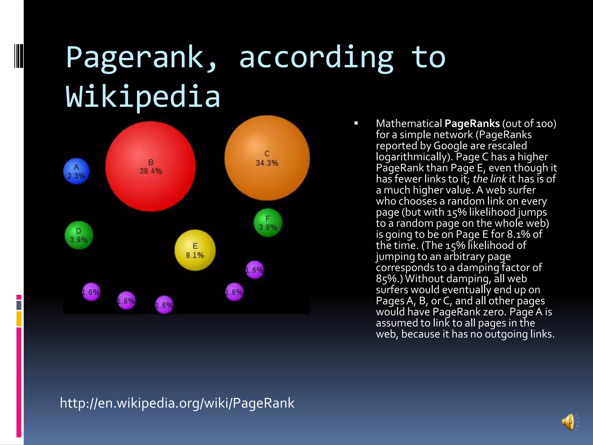 Pagerank, according to WikipediaMathematical PageRanks (out of 100) for a simple network (PageRanks reported by Google are rescaled logarithmically). Page C has a higher PageRank than Page E, even though it has fewer links to it; the link it has is of a much higher value. A web surfer who chooses a random link on every page (but with 15% likelihood jumps to a random page on the whole web) is going to be on Page E for 8.1% of the time. (The 15% likelihood of jumping to an arbitrary page corresponds to a damping factor of 85%.) Without damping, all web surfers would eventually end up on Pages A, B, or C, and all other pages would have PageRank zero. Page A is assumed to link to all pages in the web, because it has no outgoing links.http://en.wikipedia.org/wiki/PageRank