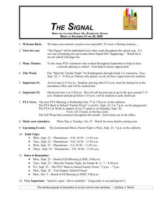 THE SIGNAL
                          NEWS FOR YOU FROM SIGNAL HILL ELEMENTARY SCHOOL
                                WEEKS OF SEPTEMBER 21 AND 28, 2009

1. Welcome Back:       We hope your summer vacation was enjoyable! It’s now a fleeting memory…

2. News for you:       “The Signal” will be published every other week throughout the school year. It’s
                       our way of keeping you up-to-date about Signal Hill “happenings.” Watch for it
                       on our school web page too.

3. Many Thanks:        To the many PTA volunteers who worked throughout September to help us have
                               a smooth opening to school. Your help is always appreciated.

4. This Week:          Our “Meet the Teacher Night” for Kindergarten through Grade 2 is tomorrow, Tues.,
                       Sept. 22, 7 – 8:30 p.m. Parents only please; we do not have supervision for students.

5. Important #1:       Arrival time is 9:10 a.m. Students arriving after 9:15 a.m. must be checked in at the
                       attendance office and will be marked late.

6. Important #2:       Dismissal time is at 3:20 p.m. We will call for pick-ups to go to the gym around 3:15
                       p.m. Students picked up before 3:15 p.m. will be marked as early dismissal.

7. PTA News: The next PTA Meeting is Wednesday Oct. 7th at 7:30 p.m. in the cafeteria.
             The PTA Back to School “Family Picnic” is on Fri., Sept. 25, 5 to 7 p.m. on the playground
             The PTA Car Wash in support of our 5th grade is on Saturday, Sept. 26,
                                   9 a.m. till 12 noon, in the bus circle.
             The Gift Wrap Sale continues throughout this month. Extra forms are in the office.

8. Mark your calendars:        Photo Day is Tuesday, Oct. 6th. Watch for more details coming soon.

9. Upcoming Events:     The Instrumental Music Parent Night is Wed., Sept. 23, 7 p.m. in the cafeteria

10. Field Trips:
       • Mon., Sept. 21 – Planetarium – 5-D, 10:30 – 11:45 a.m.
       • Tues., Sept. 22 – Planetarium – 5-G, 10:30 – 11:45 a.m.
       • Wed., Sept. 23 – Planetarium – 5-J, 10:30 – 11:45 a.m.
       • Thurs., Sept. 24 – Planetarium – 5-P, 10:30 – 11:45 a.m.

11. Dates to Remember:
       • Mon., Sept. 21 – Board of Ed Meeting @ HSE, 8:00 p.m.
       • Tues., Sept. 22 – Meet the Teacher Night, for Grades K- 2, 7 – 8:30 p.m.
       • Fri., Sept. 25 – The PTA "Back to School Family Picnic," 5 p.m. – 7 p.m.
       • Mon., Sept. 28 – Yom Kippur, School Closed
       • Mon., Oct. 5 – Board of Ed Meeting @ HSW, 8:00 p.m.

12. Very Important: “School’s open—Drive carefully!” (Especially in our parking lot!!)

              The whole purpose of education is to turn mirrors into windows. ~ Sydney J. Harris
 