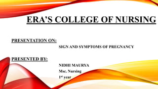 ERA’S COLLEGE OF NURSING
PRESENTATION ON:
SIGN AND SYMPTOMS OF PREGNANCY
PRESENTED BY:
NIDHI MAURYA
Msc. Nursing
1st year
 