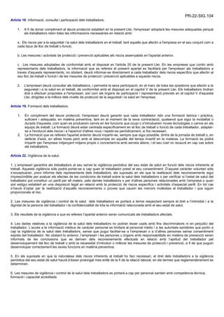 PR-22-SIG.104
Article 18. Informació, consulta i participació dels treballadors.
1. A fi de donar compliment al deure protecció establert en la present Llei, l'empresari adoptarà les mesures adequades perquè
els treballadors rebin totes les informacions necessàries en relació amb:
a . Els riscos per a la seguretat i la salut dels treballadors en el treball, tant aquells que afectin a l'empresa en el seu conjunt com a
cada tipus de lloc de treball o funció.
b. Les mesures i activitats de protecció i prevenció aplicables als riscos assenyalats en l'apartat anterior.
c . Les mesures adoptades de conformitat amb el disposat en l'article 20 de la present Llei. En les empreses que contin amb
representants dels treballadors, la informació que es refereix el present apartat es facilitarà per l'empresari als treballadors a
través d'aquests representants; no obstant, deurà informar-se directament a cada treballador dels riscos específics que afectin al
seu lloc de treball o funció i de les mesures de protecció i prevenció aplicables a aquests riscos.
2. L'empresari deurà consultar als treballadors, i permetre la seva participació, en el marc de totes les qüestions que afectin a la
seguretat i a la salut en el treball, de conformitat amb el disposat en el capítol V de la present Llei. Els treballadors tindran
dret a efectuar propostes a l'empresari, així com als òrgans de participació i representació prevists en el capítol V d'aquesta
Llei, dirigides a la millora dels nivells de protecció de la seguretat i la salut en l'empresa.
Article 19. Formació dels treballadors.
1. En compliment del deure protecció, l'empresari deurà garantir que cada treballador rebi una formació teòrica i pràctica,
suficient i adequada, en matèria preventiva, tant en el moment de la seva contractació, qualsevol que sigui la modalitat o
durada d'aquesta, com quan es produeixin canvis en les funcions que ocupi o s'introdueixin noves tecnologies o canvis en els
equips de treball. La formació deurà estar centrada específicament en el lloc de treball o funció de cada treballador, adaptar-
se a l'evolució dels riscos i a l'aparició d'altres nous i repetir-se periòdicament, si fos necessari.
2. La formació que es refereix l'apartat anterior deurà impartir-se, sempre que sigui possible, dintre de la jornada de treball o, en
defecte d'això, en altres hores però amb el descompte en aquella del temps invertit en la mateixa. La formació es podrà
impartir per l'empresa mitjançant mitjans propis o concertant-la amb serveis aliens, i el seu cost no recaurà en cap cas sobre
els treballadors.
Article 22. Vigilància de la salut.
1. L’empresari garantirà als treballadors al seu servei la vigilància periòdica del seu estat de salut en funció dels riscos inherents al
treball. Aquesta vigilància sòls podrà portar-se a cap quan el treballador presti el seu consentiment. D’aquest caràcter voluntari sòls
s’exceptuaran, previ informe dels representants dels treballadors, els suposats en els que la realització dels reconeixements sigui
imprescindible per avaluar els efectes de les condicions de treball sobre la salut dels treballadors o per verificar si l’estat de salut del
treballador pot constituir un perill per ell mateix, pels demés treballadors o per d’altres persones relacionades amb l’empresa o quan
així estigui establert en una disposició legal en relació amb la protecció de riscos específics i activitats d’especial perill. En tot cas
s’haurà d’optar per la realització d’aquells reconeixements o proves que causin les menors molèsties al treballador i que siguin
proporcionals al risc.
2. Les mesures de vigilància i control de la salut dels treballadors es portarà a terme respectant sempre el dret a l’intimidat i a la
dignitat de la persona del treballador i la confidencialitat de tota la informació relacionada amb el seu estat de salut.
3. Els resultats de la vigilància a que es refereix l’apartat anterior seran comunicats als treballadors afectats.
4. Les dades relatives a la vigilància de la salut dels treballadors no podran ésser usats amb fins discriminatoris ni en perjudici del
treballador. L’accés a la informació mèdica de caràcter personal es limitarà al personal mèdic i a les autoritats sanitàries que portin a
cap la vigilància de la salut dels treballadors, sense que pugui facilitar-se a l’empresari o a d’altres persones sense consentiment
exprés del treballador. No obstant lo anterior, l’empresari i les persones u òrgans amb responsabilitats en matèria de prevenció seran
informats de les conclusions que es deriven dels reconeixements efectuats en relació amb l’aptitud del treballador pel
desenvolupament del lloc de treball o amb la necessitat d’introduir o millorar les mesures de protecció i prevenció, a fi de que puguin
desenvolupar correctament les seves funcions en matèria preventiva.
5. En els suposats en que la naturalesa dels riscos inherents al treball ho faci necessari, el dret dels treballadors a la vigilància
periòdica del seu estat de salut haurà d’ésser prolongat mes enllà de la fi de la relació laboral, en els termes que reglamentàriament es
determinen.
6. Les mesures de vigilància i control de la salut dels treballadors es portarà a cap per personal sanitari amb competència tècnica,
formació i capacitat acreditada
 