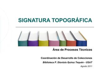 SIGNATURA TOPOGRÁFICA




               Área de Procesos Técnicos

      Coordinación de Desarrollo de Colecciones
       Biblioteca P. Dionisio Quiroz Tequén - USAT
                                       Agosto 2011
 
