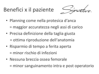 Planning come nella protesica d‘anca  = maggior accuratezza negli assi di carico Precisa definizione della taglia giusta = ottima riproduzione dell‘anatomia Risparmio di tempo a ferita aperta = minor rischio di infezioni Nessuna breccia ossea femorale = minor sanguinamento intra e post operatorio Benefici x il paziente 