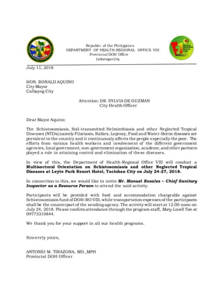 Republic of the Philippines
DEPARTMENT OF HEALTH-REGIONAL OFFICE VIII
Provincial DOH Office
Catbalogan City
July 11, 2018
HON. RONALD AQUINO
City Mayor
Calbayog City
Attention: DR. SYLVIA DE GUZMAN
City Health Officer
Dear Mayor Aquino:
The Schistosomiasis, Soil-transmitted Helminthiasis and other Neglected Tropical
Diseases (NTDs) namely Filariasis, Rabies, Leprosy, Food and Water-Borne diseases are
prevalent in the country and it continuously affects the people especially the poor. The
efforts from various health workers and involvement of the different government
agencies, local government, non-government organization, academe,and other partners
played a role in attaining control and elimination of these diseases.
In view of this, the Department of Health-Regional Office VIII will conduct a
Multisectoral Orientation on Schistosomiasis and other Neglected Tropical
Diseases at Leyte Park Resort Hotel, Tacloban City on July 24-27, 2018.
In connection to this, we would like to invite Mr. Manuel Rosales – Chief Sanitary
Inspector as a Resource Person to attend the said activity.
Participants will be provided with food and accommodation chargeable against
Schistosomiasis fund of DOH-RO VIII, while transportation expenses of the participants
shall be the counterpart of the sending agency.The activity will start at 12:00 noon on
July 24, 2018. Please confirm attendance through the program staff, Mary Lovell Tan at
09773310844.
We thank you for your support in all our health programs.
Sincerely yours,
ANTONIO M. TIRAZONA, MD.,MPH
Provincial DOH Officer
 