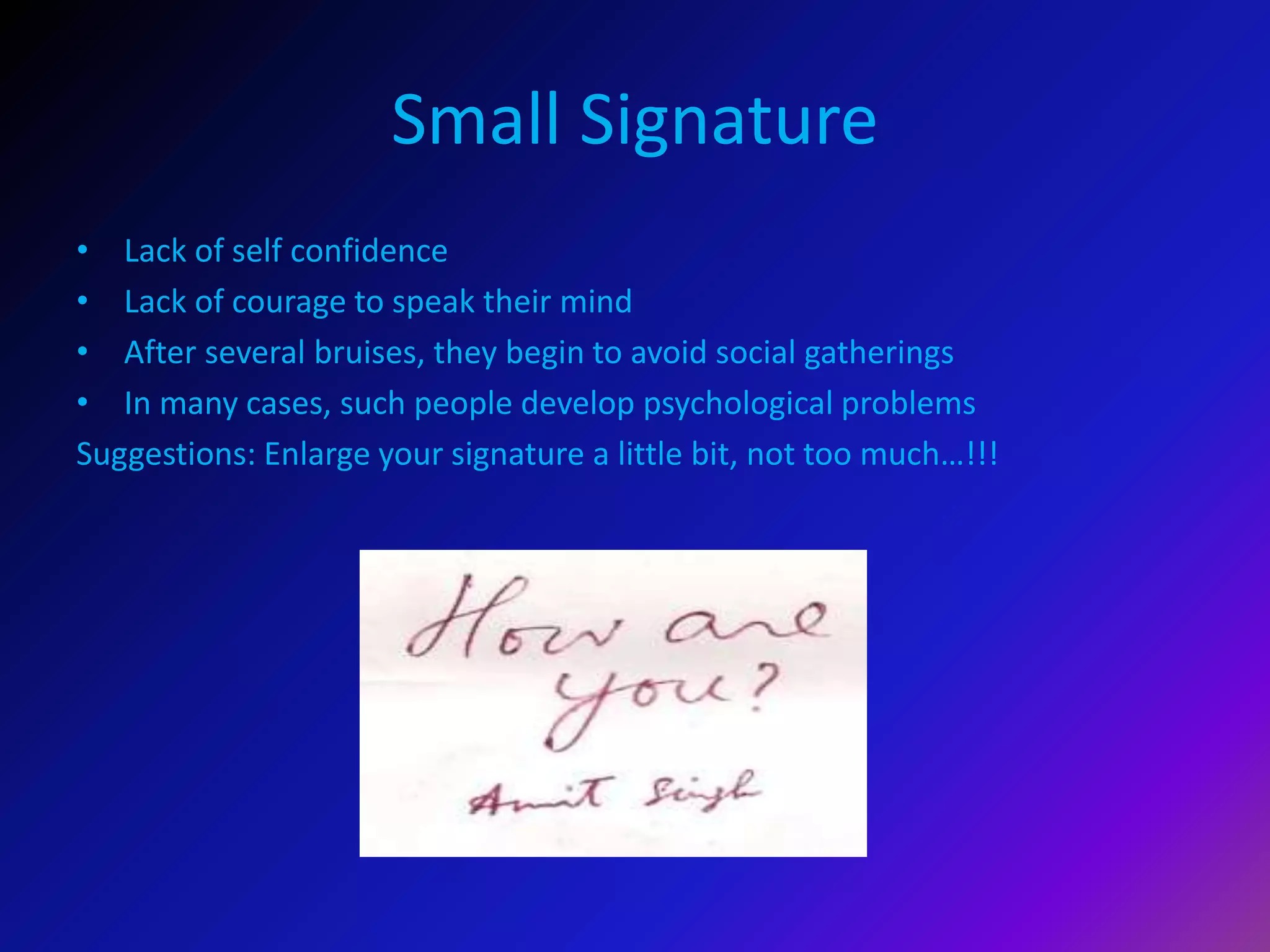 Small Signature
• Lack of self confidence
• Lack of courage to speak their mind
• After several bruises, they begin to avoid social gatherings
• In many cases, such people develop psychological problems
Suggestions: Enlarge your signature a little bit, not too much…!!!
 