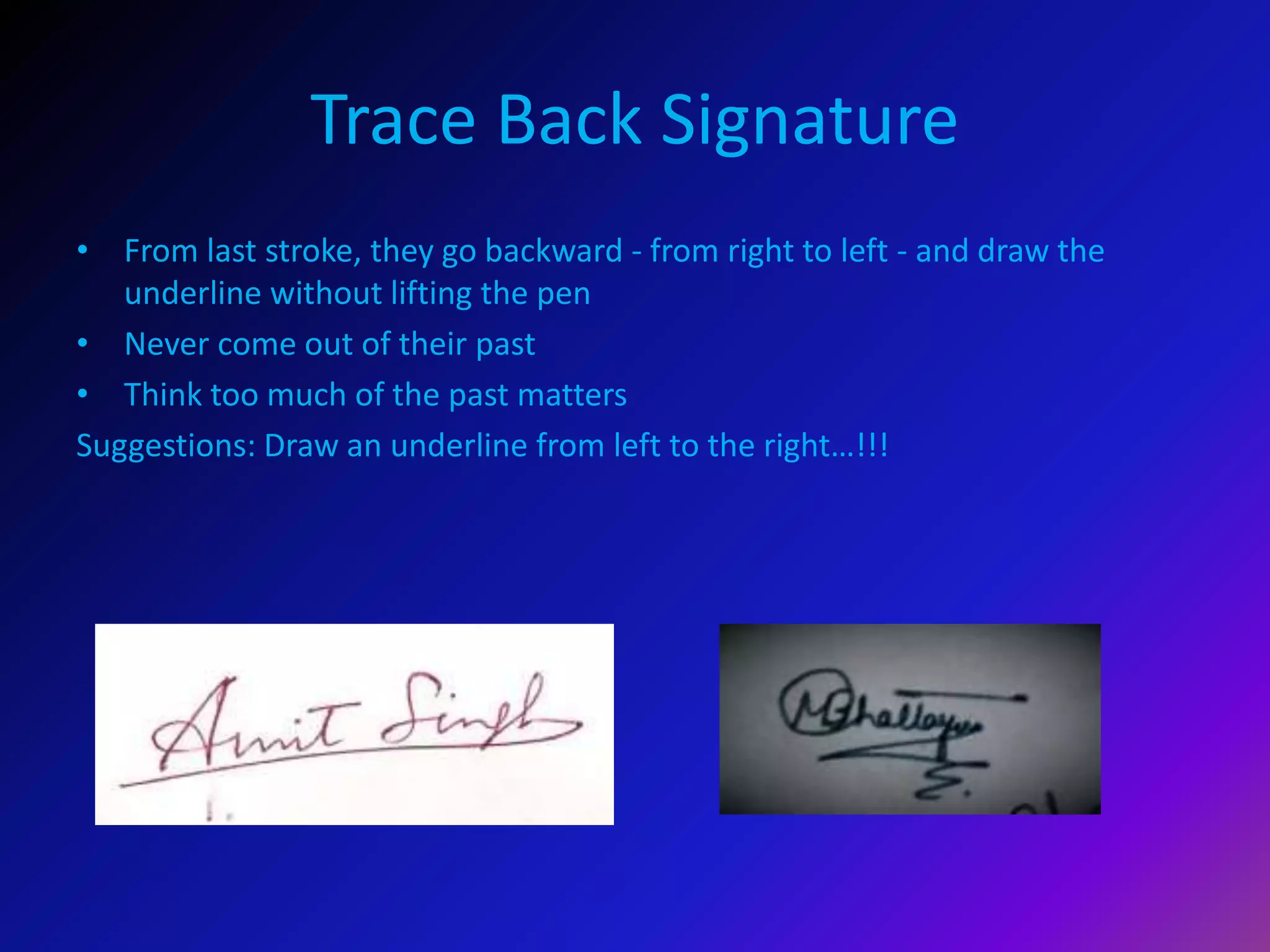 Trace Back Signature
• From last stroke, they go backward - from right to left - and draw the
underline without lifting the pen
• Never come out of their past
• Think too much of the past matters
Suggestions: Draw an underline from left to the right…!!!
 