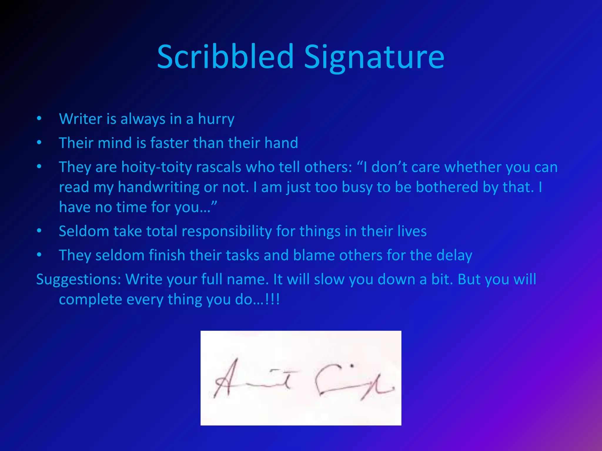 Scribbled Signature
• Writer is always in a hurry
• Their mind is faster than their hand
• They are hoity-toity rascals who tell others: “I don’t care whether you can
read my handwriting or not. I am just too busy to be bothered by that. I
have no time for you…”
• Seldom take total responsibility for things in their lives
• They seldom finish their tasks and blame others for the delay
Suggestions: Write your full name. It will slow you down a bit. But you will
complete every thing you do…!!!
 