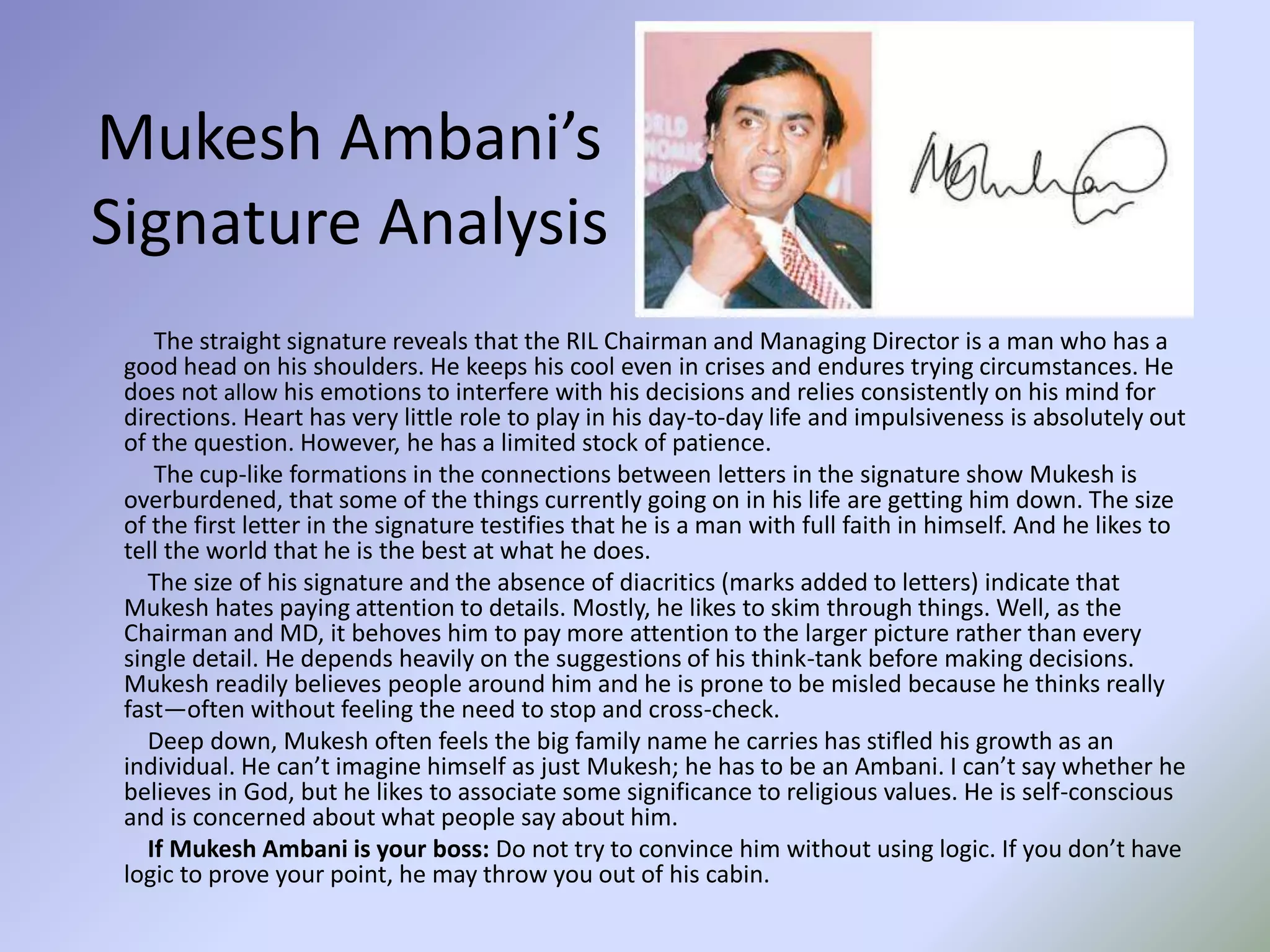 Mukesh Ambani’s
Signature Analysis
The straight signature reveals that the RIL Chairman and Managing Director is a man who has a
good head on his shoulders. He keeps his cool even in crises and endures trying circumstances. He
does not allow his emotions to interfere with his decisions and relies consistently on his mind for
directions. Heart has very little role to play in his day-to-day life and impulsiveness is absolutely out
of the question. However, he has a limited stock of patience.
The cup-like formations in the connections between letters in the signature show Mukesh is
overburdened, that some of the things currently going on in his life are getting him down. The size
of the first letter in the signature testifies that he is a man with full faith in himself. And he likes to
tell the world that he is the best at what he does.
The size of his signature and the absence of diacritics (marks added to letters) indicate that
Mukesh hates paying attention to details. Mostly, he likes to skim through things. Well, as the
Chairman and MD, it behoves him to pay more attention to the larger picture rather than every
single detail. He depends heavily on the suggestions of his think-tank before making decisions.
Mukesh readily believes people around him and he is prone to be misled because he thinks really
fast—often without feeling the need to stop and cross-check.
Deep down, Mukesh often feels the big family name he carries has stifled his growth as an
individual. He can’t imagine himself as just Mukesh; he has to be an Ambani. I can’t say whether he
believes in God, but he likes to associate some significance to religious values. He is self-conscious
and is concerned about what people say about him.
If Mukesh Ambani is your boss: Do not try to convince him without using logic. If you don’t have
logic to prove your point, he may throw you out of his cabin.
 