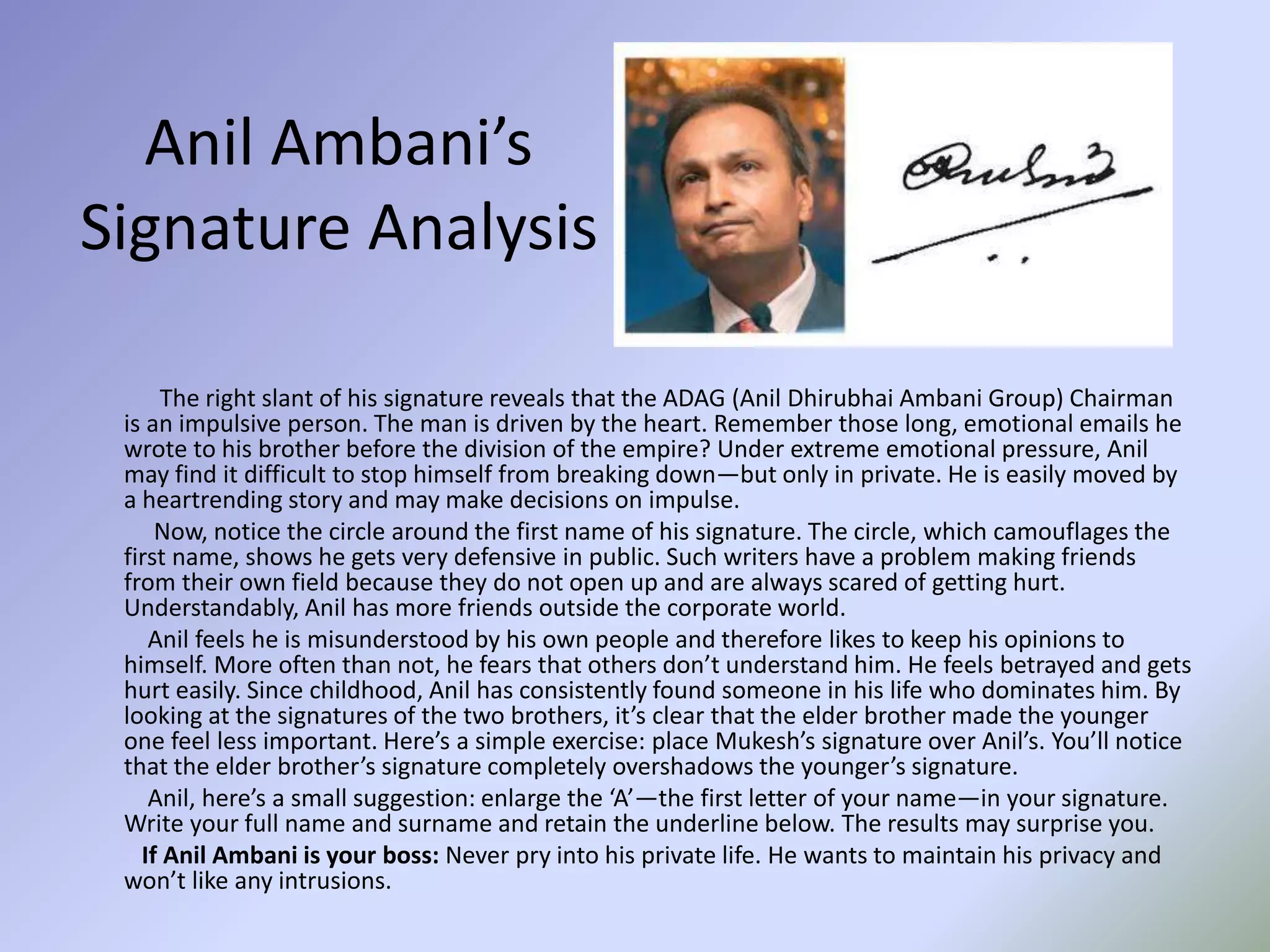 Anil Ambani’s
Signature Analysis
The right slant of his signature reveals that the ADAG (Anil Dhirubhai Ambani Group) Chairman
is an impulsive person. The man is driven by the heart. Remember those long, emotional emails he
wrote to his brother before the division of the empire? Under extreme emotional pressure, Anil
may find it difficult to stop himself from breaking down—but only in private. He is easily moved by
a heartrending story and may make decisions on impulse.
Now, notice the circle around the first name of his signature. The circle, which camouflages the
first name, shows he gets very defensive in public. Such writers have a problem making friends
from their own field because they do not open up and are always scared of getting hurt.
Understandably, Anil has more friends outside the corporate world.
Anil feels he is misunderstood by his own people and therefore likes to keep his opinions to
himself. More often than not, he fears that others don’t understand him. He feels betrayed and gets
hurt easily. Since childhood, Anil has consistently found someone in his life who dominates him. By
looking at the signatures of the two brothers, it’s clear that the elder brother made the younger
one feel less important. Here’s a simple exercise: place Mukesh’s signature over Anil’s. You’ll notice
that the elder brother’s signature completely overshadows the younger’s signature.
Anil, here’s a small suggestion: enlarge the ‘A’—the first letter of your name—in your signature.
Write your full name and surname and retain the underline below. The results may surprise you.
If Anil Ambani is your boss: Never pry into his private life. He wants to maintain his privacy and
won’t like any intrusions.
 