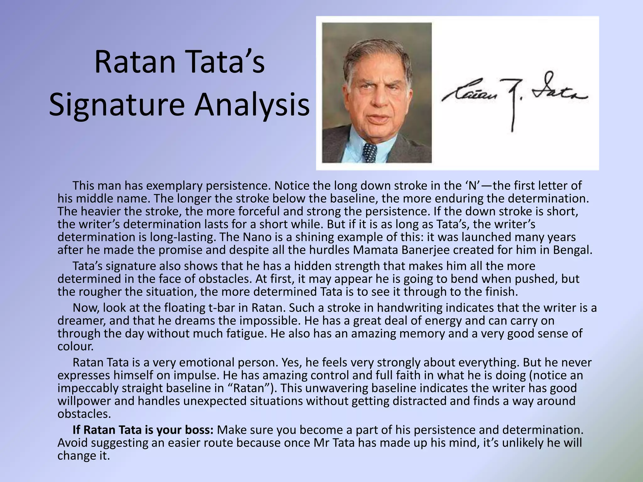 Ratan Tata’s
Signature Analysis
This man has exemplary persistence. Notice the long down stroke in the ‘N’—the first letter of
his middle name. The longer the stroke below the baseline, the more enduring the determination.
The heavier the stroke, the more forceful and strong the persistence. If the down stroke is short,
the writer’s determination lasts for a short while. But if it is as long as Tata’s, the writer’s
determination is long-lasting. The Nano is a shining example of this: it was launched many years
after he made the promise and despite all the hurdles Mamata Banerjee created for him in Bengal.
Tata’s signature also shows that he has a hidden strength that makes him all the more
determined in the face of obstacles. At first, it may appear he is going to bend when pushed, but
the rougher the situation, the more determined Tata is to see it through to the finish.
Now, look at the floating t-bar in Ratan. Such a stroke in handwriting indicates that the writer is a
dreamer, and that he dreams the impossible. He has a great deal of energy and can carry on
through the day without much fatigue. He also has an amazing memory and a very good sense of
colour.
Ratan Tata is a very emotional person. Yes, he feels very strongly about everything. But he never
expresses himself on impulse. He has amazing control and full faith in what he is doing (notice an
impeccably straight baseline in “Ratan”). This unwavering baseline indicates the writer has good
willpower and handles unexpected situations without getting distracted and finds a way around
obstacles.
If Ratan Tata is your boss: Make sure you become a part of his persistence and determination.
Avoid suggesting an easier route because once Mr Tata has made up his mind, it’s unlikely he will
change it.
 