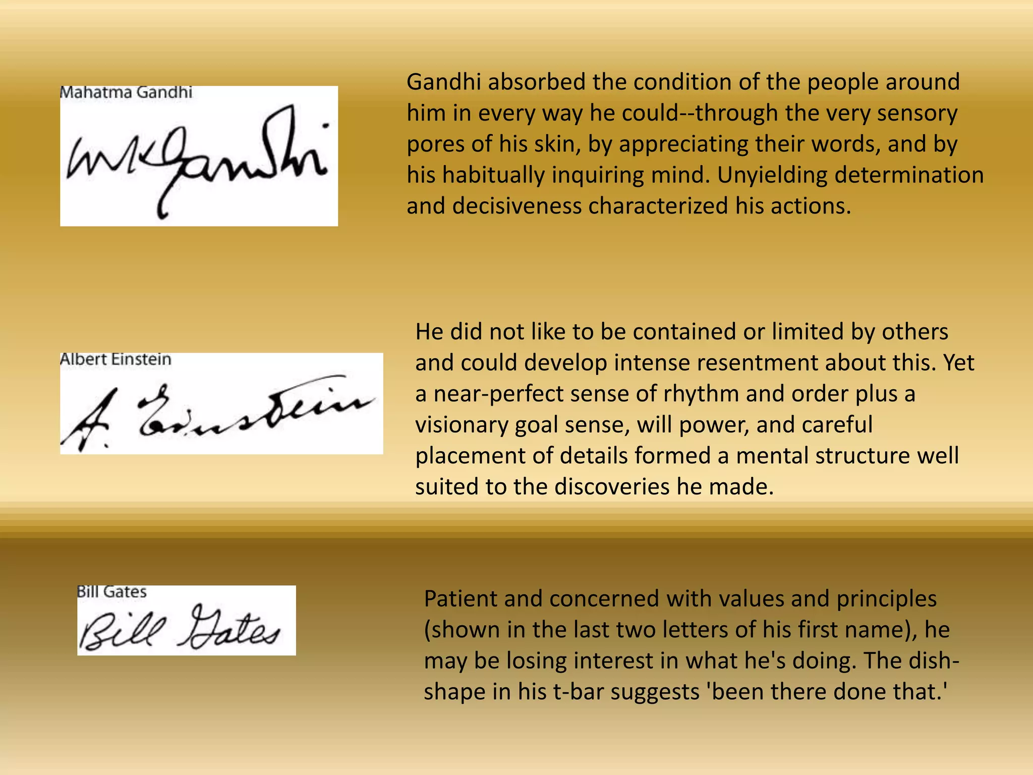 Gandhi absorbed the condition of the people around
him in every way he could--through the very sensory
pores of his skin, by appreciating their words, and by
his habitually inquiring mind. Unyielding determination
and decisiveness characterized his actions.
He did not like to be contained or limited by others
and could develop intense resentment about this. Yet
a near-perfect sense of rhythm and order plus a
visionary goal sense, will power, and careful
placement of details formed a mental structure well
suited to the discoveries he made.
Patient and concerned with values and principles
(shown in the last two letters of his first name), he
may be losing interest in what he's doing. The dish-
shape in his t-bar suggests 'been there done that.'
 