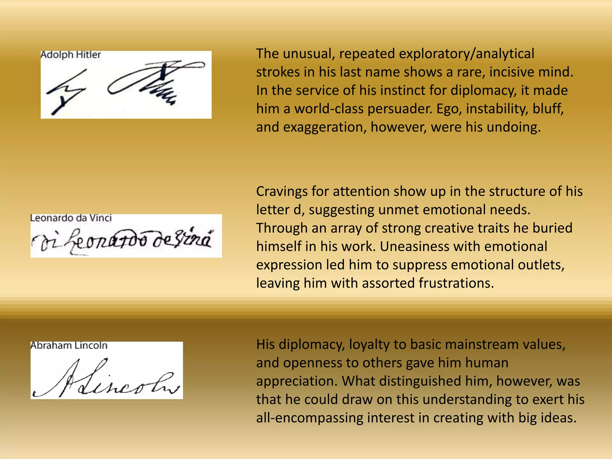The unusual, repeated exploratory/analytical
strokes in his last name shows a rare, incisive mind.
In the service of his instinct for diplomacy, it made
him a world-class persuader. Ego, instability, bluff,
and exaggeration, however, were his undoing.
Cravings for attention show up in the structure of his
letter d, suggesting unmet emotional needs.
Through an array of strong creative traits he buried
himself in his work. Uneasiness with emotional
expression led him to suppress emotional outlets,
leaving him with assorted frustrations.
His diplomacy, loyalty to basic mainstream values,
and openness to others gave him human
appreciation. What distinguished him, however, was
that he could draw on this understanding to exert his
all-encompassing interest in creating with big ideas.
 