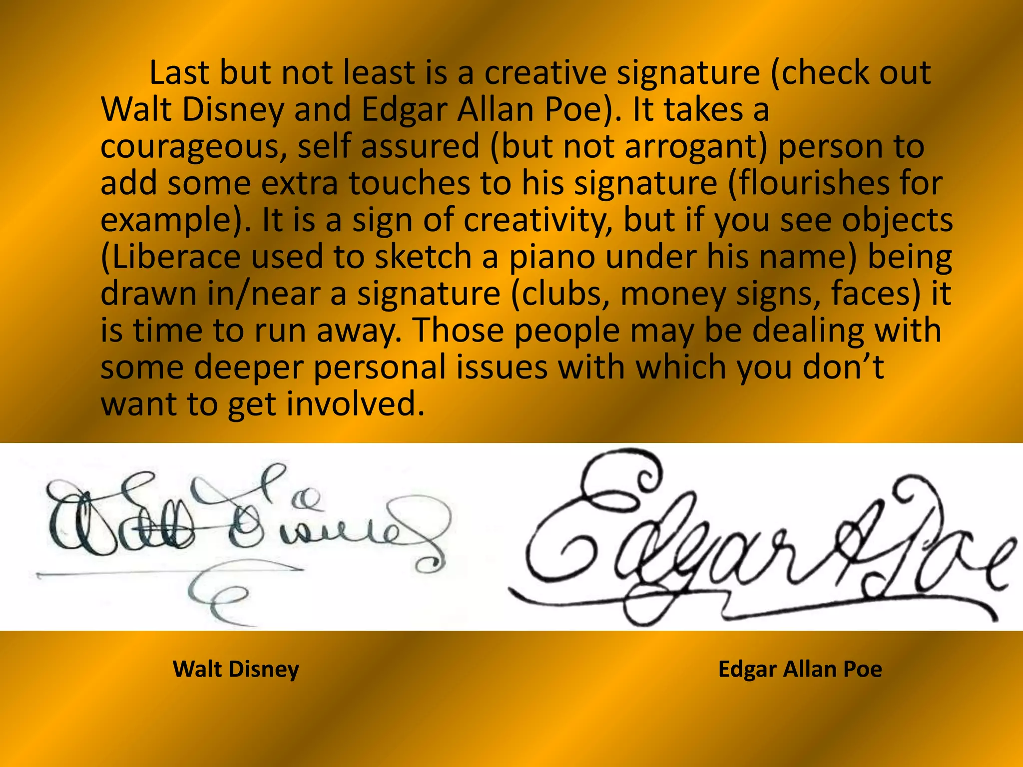 Last but not least is a creative signature (check out
Walt Disney and Edgar Allan Poe). It takes a
courageous, self assured (but not arrogant) person to
add some extra touches to his signature (flourishes for
example). It is a sign of creativity, but if you see objects
(Liberace used to sketch a piano under his name) being
drawn in/near a signature (clubs, money signs, faces) it
is time to run away. Those people may be dealing with
some deeper personal issues with which you don’t
want to get involved.
Walt Disney Edgar Allan Poe
 