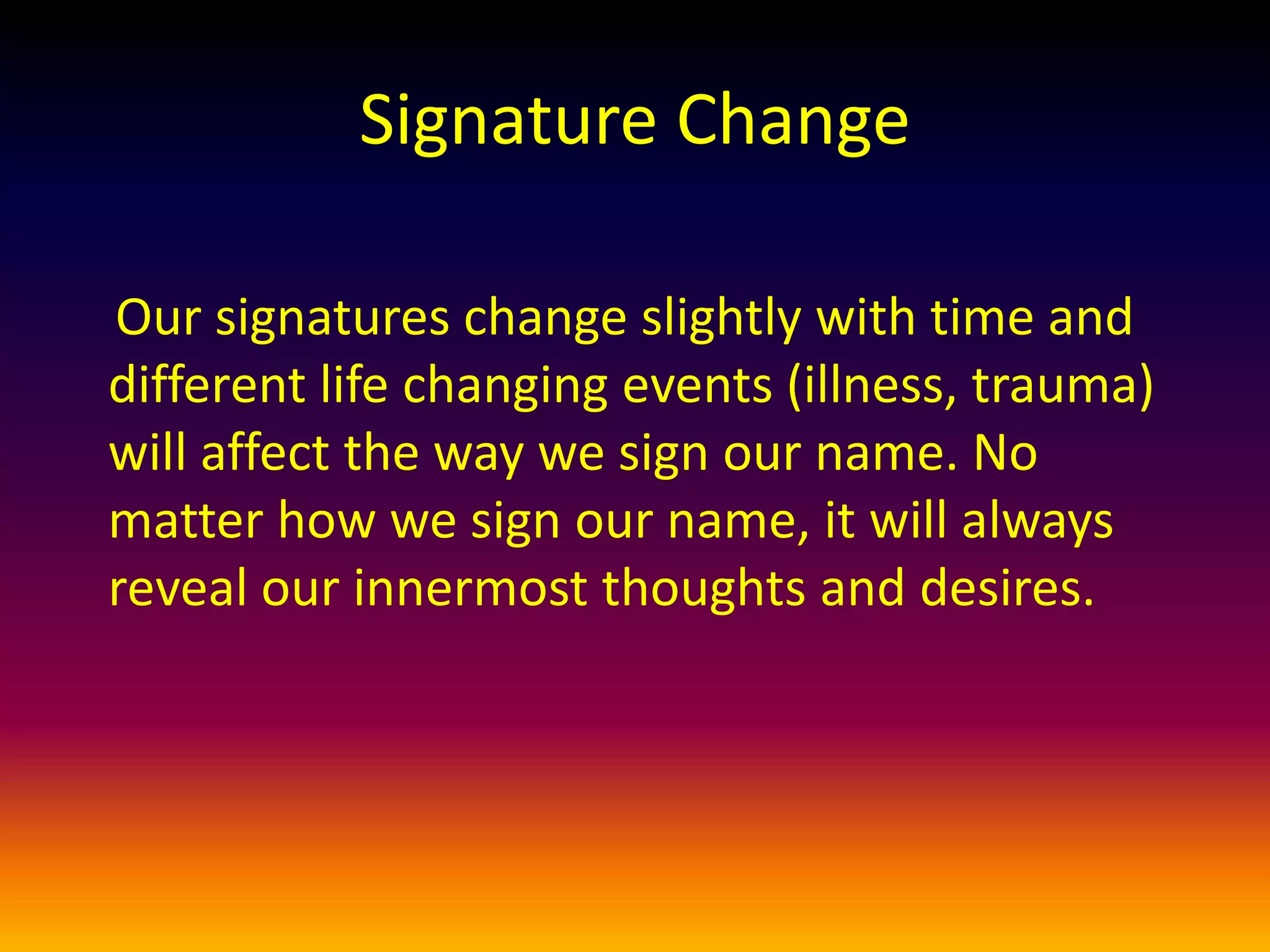 Our signatures change slightly with time and
different life changing events (illness, trauma)
will affect the way we sign our name. No
matter how we sign our name, it will always
reveal our innermost thoughts and desires.
Signature Change
 