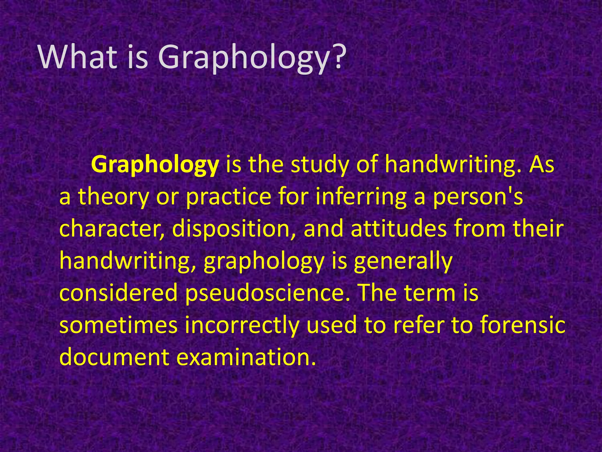 What is Graphology?
Graphology is the study of handwriting. As
a theory or practice for inferring a person's
character, disposition, and attitudes from their
handwriting, graphology is generally
considered pseudoscience. The term is
sometimes incorrectly used to refer to forensic
document examination.
 