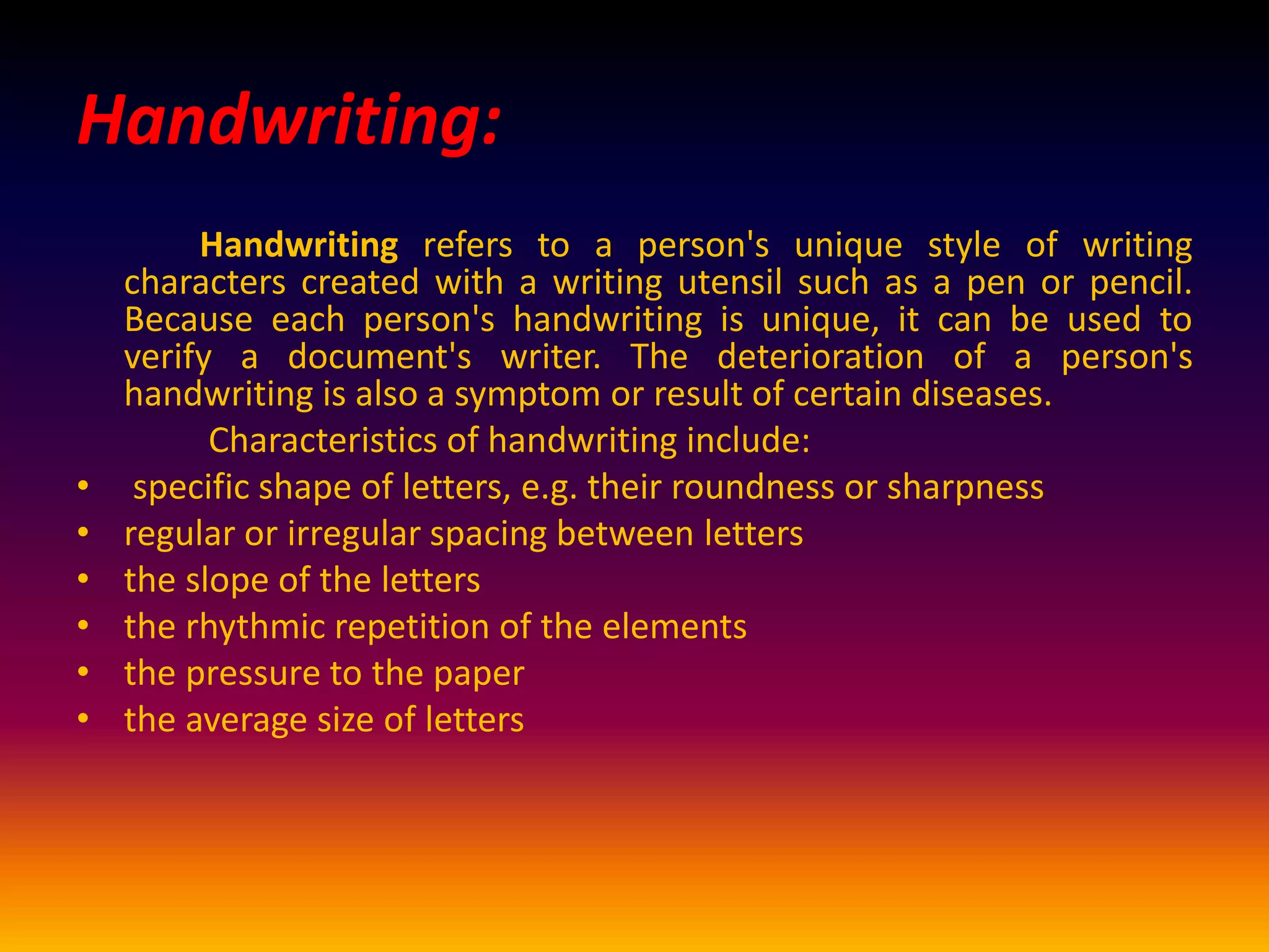 Handwriting:
Handwriting refers to a person's unique style of writing
characters created with a writing utensil such as a pen or pencil.
Because each person's handwriting is unique, it can be used to
verify a document's writer. The deterioration of a person's
handwriting is also a symptom or result of certain diseases.
Characteristics of handwriting include:
• specific shape of letters, e.g. their roundness or sharpness
• regular or irregular spacing between letters
• the slope of the letters
• the rhythmic repetition of the elements
• the pressure to the paper
• the average size of letters
 